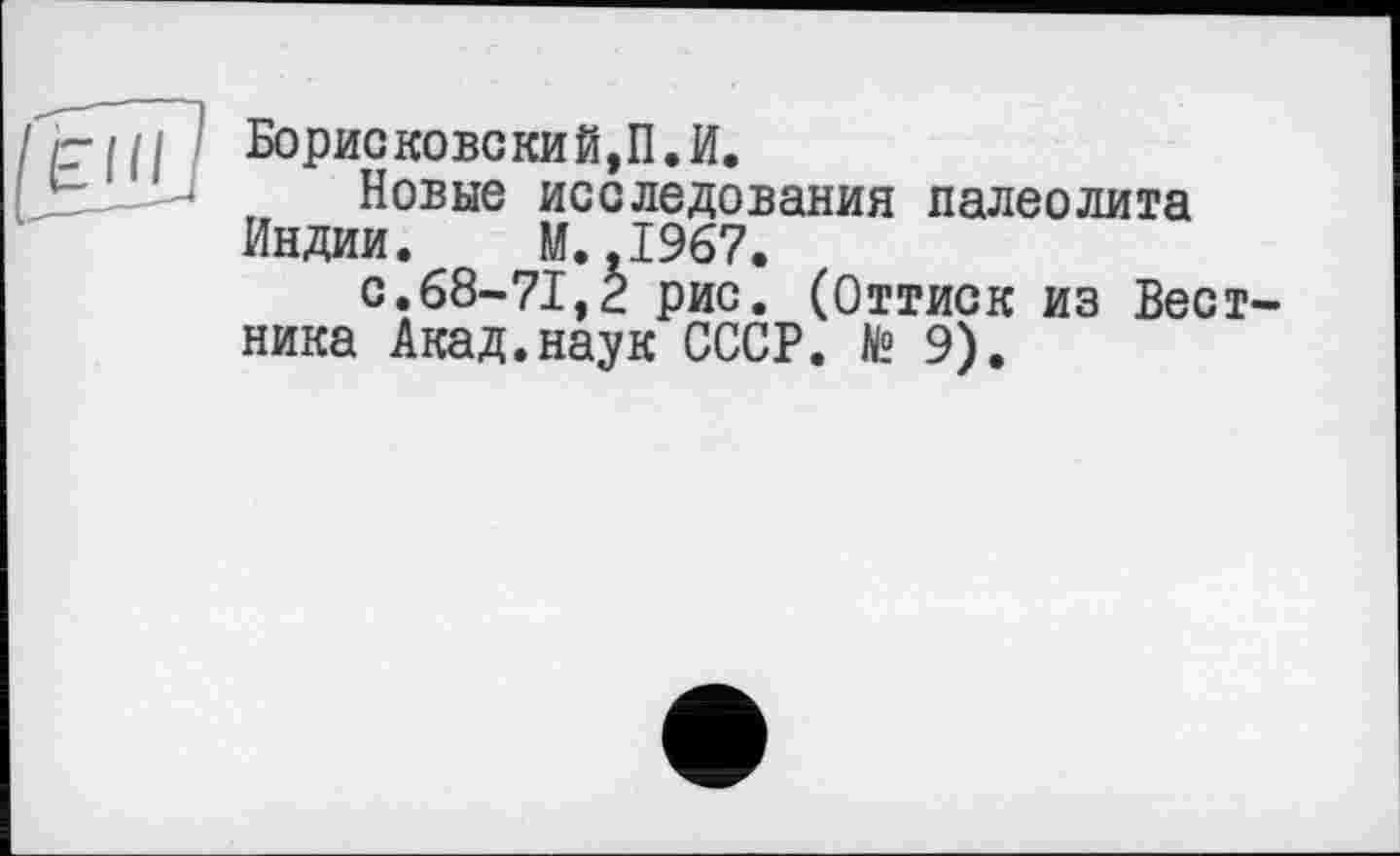 ﻿(t-щі
БорисКОБСКИЙ,П.И.
Новые исследования палеолита Индии. М.,1967.
с.68-71,2 рис. (Оттиск из Вестника Акад.наук СССР. N°. 9).